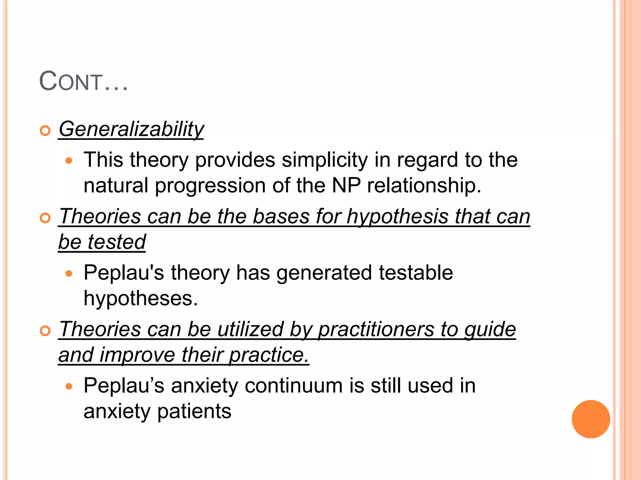 CONT…
 Generalizability
 This theory provides simplicity in regard to the
natural progression of the NP relationship.
 Theories can be the bases for hypothesis that can
be tested
 Peplau's theory has generated testable
hypotheses.
 Theories can be utilized by practitioners to guide
and improve their practice.
 Peplau’s anxiety continuum is still used in
anxiety patients
 
