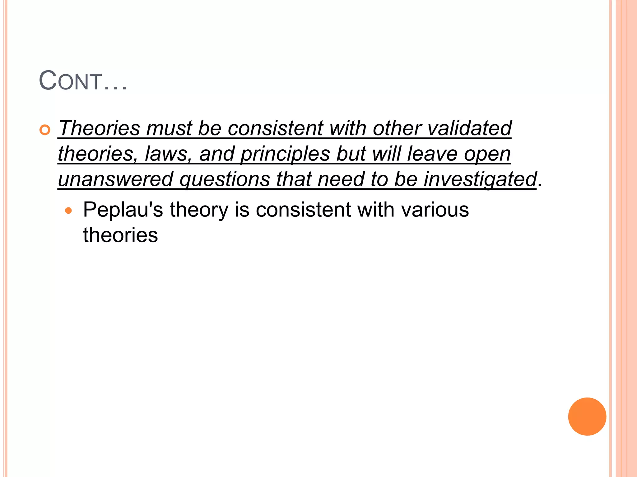 CONT…
 Theories must be consistent with other validated
theories, laws, and principles but will leave open
unanswered questions that need to be investigated.
 Peplau's theory is consistent with various
theories
 