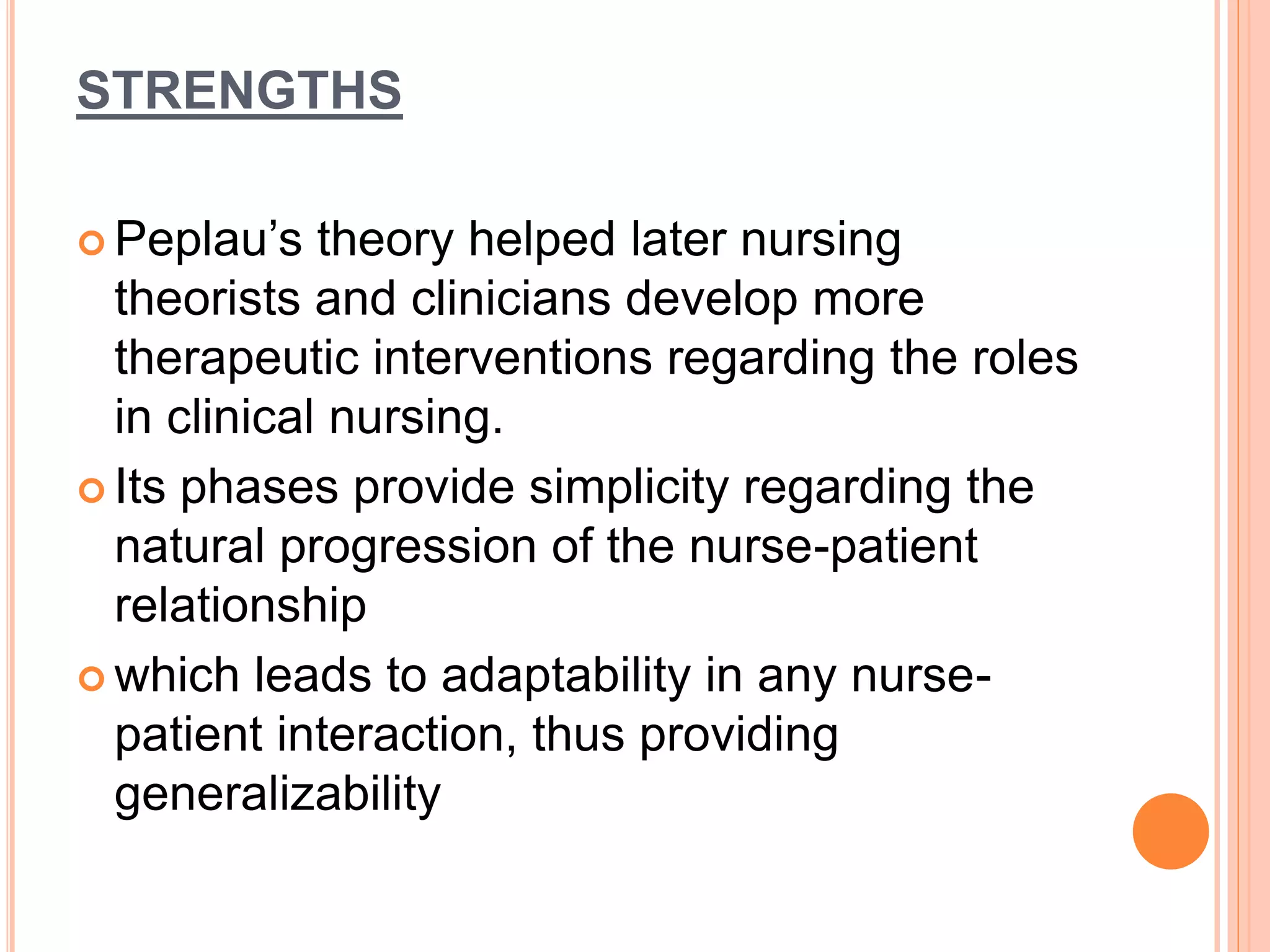 STRENGTHS
 Peplau’s theory helped later nursing
theorists and clinicians develop more
therapeutic interventions regarding the roles
in clinical nursing.
 Its phases provide simplicity regarding the
natural progression of the nurse-patient
relationship
 which leads to adaptability in any nurse-
patient interaction, thus providing
generalizability
 