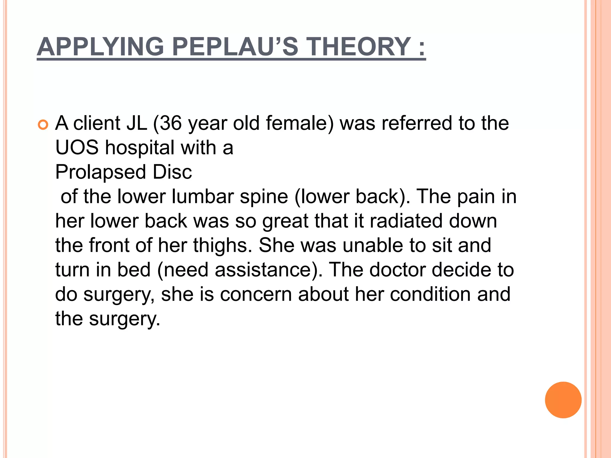 APPLYING PEPLAU’S THEORY :
 A client JL (36 year old female) was referred to the
UOS hospital with a
Prolapsed Disc
of the lower lumbar spine (lower back). The pain in
her lower back was so great that it radiated down
the front of her thighs. She was unable to sit and
turn in bed (need assistance). The doctor decide to
do surgery, she is concern about her condition and
the surgery.
 