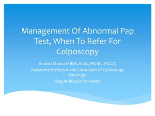 Management Of Abnormal Pap
Test, When To Refer For
Colposcopy
Ahmed Mousa MBBS, M.Sc, FRCSC, FACOG
Assistance Professor and Consultant of Gynecology
Oncology
King Abdulaziz University
 