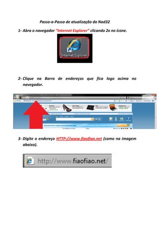Passo-a-Passo de atualização do Nod32

1- Abra o navegador “Internet Explorer” clicando 2x no ícone.




2- Clique na Barra de endereços que fica logo acima no
   navegador.




3- Digite o endereço HTTP://www.fiaofiao.net (como na imagem
   abaixo).
 