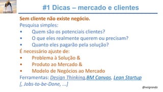 #1 Dicas – mercado e clientes
Sem cliente não existe negócio.
Pesquisa simples:
• Quem são os potenciais clientes?
• O que eles realmente querem ou precisam?
• Quanto eles pagarão pela solução?
É necessário ajuste de:
• Problema à Solução &
• Produto ao Mercado &
• Modelo de Negócios ao Mercado
Ferramentas: Design Thinking,BM Canvas, Lean Startup
[, Jobs-to-be-Done, ...] @neigrando
 