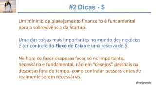 #2 Dicas - $
Um mínimo de planejamento financeiro é fundamental
para a sobrevivência da Startup.
Uma das coisas mais importantes no mundo dos negócios
é ter controle do Fluxo de Caixa e uma reserva de $.
Na hora de fazer despesas focar só no importante,
necessário e fundamental, não em “desejos” pessoais ou
despesas fora do tempo, como contratar pessoas antes de
realmente serem necessárias.
@neigrando
 