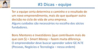 #3 Dicas - equipe
Ter a equipe certa determina o caminho e o resultado de
um novo empreendimento, mais do que qualquer outra
decisão no ciclo de vida de uma empresa.
Alguns cuidados são necessários na escolha dos sócios
fundadores.
Bons Mentores e Investidores (que contribuem mais do
que com $) = Smart Money – fazem muita diferença.
O empreendedor deve buscar aprender sobre GE.N.TE
(Pessoas, Negócios e Tecnologia – nessa ordem)
 