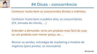 #4 Dicas - concorrência
Conhecer muito bem os concorrentes diretos e indiretos.
Conhecer muito bem o publico alvo, os consumidores
(CX, Jornada do cliente, ...)
Entender a demanda: seria um produto mais fácil de usar,
ou um produto com menor preço, ou ...
Revisar as vendas, estratégia de marketing e modelo de
negócios (para pivotar, se necessário)
@neigrando
 