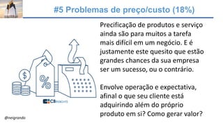 #5 Problemas de preço/custo (18%)
Precificação de produtos e serviço
ainda são para muitos a tarefa
mais difícil em um negócio. E é
justamente este quesito que estão
grandes chances da sua empresa
ser um sucesso, ou o contrário.
Envolve operação e expectativa,
afinal o que seu cliente está
adquirindo além do próprio
produto em si? Como gerar valor?@neigrando
 