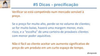 #5 Dicas - precificação
Verificar se está competindo num mercado sensível à
preço.
Se o preço for muito alto, perde-se no volume de clientes;
se for muito baixo, haverá uma margem menor, mais
risco, e a “escolha” de uma carteira de prováveis clientes
com menor poder aquisitivo.
Não é fácil ao cliente aceitar um aumento significativo de
preço de um produto em um curto espaço de tempo.
@neigrando
 