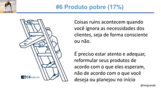 #6 Produto pobre (17%)
Coisas ruins acontecem quando
você ignora as necessidades dos
clientes, seja de forma consciente
ou não.
É preciso estar atento e adequar,
reformular seus produtos de
acordo com o que eles esperam,
não de acordo com o que você
deseja ou planejou no início
@neigrando
 