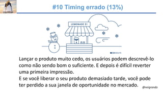 #10 Timing errado (13%)
Lançar o produto muito cedo, os usuários podem descrevê-lo
como não sendo bom o suficiente. E depois é difícil reverter
uma primeira impressão.
E se você liberar o seu produto demasiado tarde, você pode
ter perdido a sua janela de oportunidade no mercado. @neigrando
 