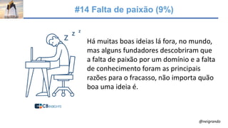 #14 Falta de paixão (9%)
Há muitas boas ideias lá fora, no mundo,
mas alguns fundadores descobriram que
a falta de paixão por um domínio e a falta
de conhecimento foram as principais
razões para o fracasso, não importa quão
boa uma ideia é.
@neigrando
 