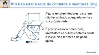 #18 Não usar a rede de contatos e mentores (8%)
Alguns empreendedores disseram
não ter utilizado adequadamente a
sua própria rede.
É preciso envolver mentores,
investidores e outros contatos desde
o início. Não ter medo de pedir
ajuda.
@neigrando
 