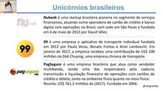 Unicórnios brasileiros
Nubank é uma startup brasileira pioneira no segmento de serviços
financeiros, atuando como operadora de cartão de crédito e banco
digital com operações no Brasil, com sede em São Paulo e fundada
em 6 de maio de 2013 por David Vélez.
99 é uma empresa e aplicativo de transporte individual fundada
em 2012 por Paulo Veras, Renato Freitas e Ariel Lambrecht. Em
janeiro de 2017, a empresa recebeu uma contribuição de US$ 100
milhões da Didi Chuxing, uma empresa chinesa de transporte.
PagSeguro é uma empresa brasileira que atua como vendedor
multibanda, sendo uma das responsáveis pela captura,
transmissão e liquidação financeira de operações com cartões de
crédito e débito, tanto no ambiente físico quanto no meio físico.
Receita: US$ 761,2 milhões de (2017). Fundada em 2006.
@neigrando
 