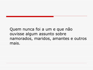 Quem nunca foi a um e que não ouvisse algum assunto sobre namorados, maridos, amantes e outros mais. 