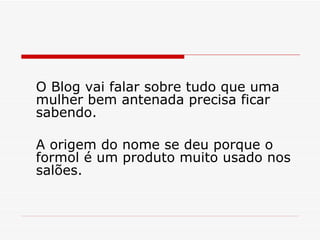 O Blog vai falar sobre tudo que uma mulher bem antenada precisa ficar sabendo.  A origem do nome se deu porque o formol é um produto muito usado nos salões. 