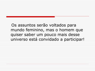 Os assuntos serão voltados para mundo feminino, mas o homem que quiser saber um pouco mais desse universo está convidado a participar!  