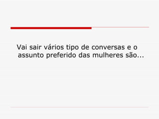Vai sair vários tipo de conversas e o assunto preferido das mulheres são... 