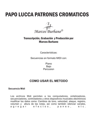 PAPO LUCCA PATRONES CROMATICOS
Transcripción, Grabación y Producción por
Marcos Burbano
Características:
Secuencias en formato MIDI con:
Piano
Bajo
Percusion
COMO USAR EL METODO
Los archivos Midi permiten a los computadores, sintetizadores,
secuenciadores, controladores y otros dispositivos musicales electrónicos
modificar los datos como: Cambios de tono, velocidad, ataque, registro,
volumen y altura de las notas, así como también silenciar canales,
a g r e g a r e f e c t o s , p a n e o , e t c .
Secuencia Midi
Marcos Burbano©
 