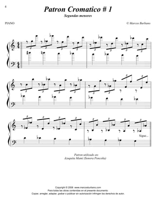 ß
Í
========================&
4
4
‰
£
»»»»
»»»»»»»
œ
œ
____
‰
£
»»»»
»»»»»»»bœ
bœ
____
‰
£
»»»»
»»»»»»»
œ
œ
___
‰
£
»»»»
»»»»»»»œ
œ
___
‰
£
»»»»
»»»»»»»
bœ
bœ
___
‰
£
»»»»
»»»»»»»
œ
œ__
‰
£
»»»»
»»»»»»»bœ
bœ__
‰
£
»»»»
»»»»»»»
œ
œ__
========================?
4
4
#œ
______»»»»»»»»
nœ
______»»»»»»»»
œ
_____»»»»»»»»
bœ
_____»»»»»»»»
œ
_____»»»»»»»
bœ
_____»»»»»»»
œ
____»»»»»»»
œ
____»»»»»»
l
l
l
l
l l
l
l
l
ll
l
l
l
l l
l
l
l
l l
l
l
l
l
ß
Í
========================&
‰
£
»»»»
»»»»»»»œ
œ_
‰
£
»»»»
»»»»»»»
bœ
bœ_
‰
£
»»»»
»»»»»»»
œ
œ_
‰
£
»»»»
»»»»»»»bœ
bœ_
‰
£
»»»»
»»»»»»»
œ
œ
‰
£
»»»»
»»»»»»»bœ
bœ
‰
£
««««««« «««««
ˆ
ˆ
‰
£
««««««« «««««
ˆ
ˆ
========================?
bœ
____»»»»»»
œ
___»»»»»»
bœ
___»»»»»
œ
___»»»»»
bœ
___»»»»»
œ__»»»»»
œ__»»»»
bœ__»»»»
l
l
l
l
l l
l
l
l
l l
l
l
l
l
ß
Í
=======================& ‰
£
«««««««
««««
bˆ
bˆ
‰
£
«««««««
««««
ˆ
ˆ
‰
£
««««««« ««««
bˆ
bˆ ‰
£
«««««««
««««
ˆ_
ˆ
‰
£
««««««« ««««
ˆ_
ˆ
‰
£
«««««««
««««
bˆ_
bˆ
‰
£
«««««««
««««
ˆ__
ˆ
‰
£
««««««« ««««
bˆ__
bˆ
=======================?
œ_»»»»
bœ_»»»»
œ_»»»»
Patron utilizado en:
Azuquita Mami (Sonora Ponceña)
œ»»»»
bœ»»»»
œ»»»»
bœ»»»»
œ»»»»
Sigue...
l
l
l
l
l l
l
l
l
l l
l
l
l
ll
l
l
l
l
Patron Cromatico # 1
Segundas menores
PIANO © Marcos Burbano
Copyright © 2008 www.marcosburbano.com
Para todas las obras contenidas en el presente documento:
Copiar, arreglar, adaptar, grabar o publicar sin autorización infringen los derechos de autor.
4
 