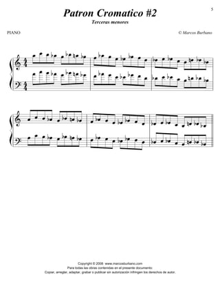 ß
Í
========================&
4
4
œ_»»»»
»»»»»
»»»»
»»»»
œ__ œ_ bœ_ œ»»»»
»»»»»
»»»»
»»»»
bœ_nœ_ bœ œ»»»»
»»»»»
»»»»»
»»»»
bœ_ œ œ bœ»»»»
»»»»»
»»»»»
»»»»
bœ œ œ bœ»»»»
»»»»»
»»»»»
»»»»
œ bœ œ œ»»»»
»»»»»
»»»»»
»»»»
nœ bœ bœ
========================?
4
4
»»»»»
»»»»»»
»»»»»»
»»»»»
œ
___ œ
____ œ
____ bœ
___ œ
___»»»»»
»»»»»»
»»»»»
»»»»
bœ
____nœ
___ bœ
___ »»»»
»»»»»
»»»»»
»»»»
œ__ bœ
___ œ
___ œ__ »»»»
»»»»»
»»»»»
»»»»
bœ__ bœ
___ œ__ œ_ »»»»
»»»»»
»»»»»
»»»»
bœ_ œ__ bœ__ œ_ »»»»
»»»»»
»»»»»
»»»»
œ nœ_ bœ_ bœ
l
l
l
l
l
l
l
l
l
l
l
l
l
l
l
l
ß
Í
========================& ˆ«««««
««««
««««
«««««
ˆ ˆ bˆ ˆ«««««
««««
««««
«««««
bˆ nˆ bˆ ˆ«««« «««
««««
««««bˆ ˆ ˆ bˆ«««« «««
««««
««««bˆ ˆ ˆ bˆ«««««
««««
««««
«««««
ˆ bˆ ˆ_ ˆ_«««««
««««
««««
«««««
nˆ bˆ bˆ_
========================?
»»»»
»»»»»
»»»»
»»»»
œ œ_ œ bœ »»»»
»»»»»
»»»»
»»»»
œ bœ nœ bœ »»»»
»»»»»
»»»»»
»»»»
œ bœ œ œ »»»»
»»»»»
»»»»»
»»»»
bœ bœ œ œ «««««
««««
««««
«««««
bˆ ˆ bˆ ˆ «««««
««««
««««
«««««
ˆ nˆ bˆ bˆl
l
l
l
l
l
l
l
l
l
l
l
l
l
l
l
l
l
l
l
Patron Cromatico #2
Terceras menores
PIANO © Marcos Burbano
Copyright © 2008 www.marcosburbano.com
Para todas las obras contenidas en el presente documento:
Copiar, arreglar, adaptar, grabar o publicar sin autorización infringen los derechos de autor.
5
 