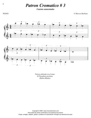 ß
Í
========================&
4
4
£œ__»»»»
œ_»»»»
bœ_»»»»
œ_»»»»
£bœ_»»»»
œ»»»»
£bœ»»»»
œ»»»»
œ»»»»
bœ»»»»
£
œ»»»»
bœ»»»»
========================&
4
4
bœ»»»»
£
œ»»»»
œ»»»»
£
bœ»»»»
œ»»»»
b œ»»»»
œ»»»»
£
œ»»»»
bœ»»»»
£
œ»»»»
bœ»»»»
œ»»»»l
l
l
l
l
l
l
l
l
l
l
l
ß
Í
========================&
£
œ»»»»
œ»»»»
bœ»»»»
ˆ««««
£
bˆ««««
ˆ««««
£
bˆ««««
ˆ««««
ˆ««««
bˆ««««
£
ˆ««««
bˆ««««
w_
========================& bœ»»»»
£
œ»»»»
œ»»»»
£
bœ»»»»
œ»»»»
Patron utilizado en el tema:
El Pasadono perdona
(Ruben Blades)
bœ»»»»
œ_»»»»
£
œ_»»»»
bœ_»»»»
£œ__»»»»
bœ__»»»»
œ__»»»»
bw__
l
l
l
l
l
l
l
l
l
l
l
l
l
l
l
l
l
l
l
l
Patron Cromatico # 3
Cuartas aumentadas
PIANO © Marcos Burbano
Copyright © 2008 www.marcosburbano.com
Para todas las obras contenidas en el presente documento:
Copiar, arreglar, adaptar, grabar o publicar sin autorización infringen los derechos de autor.
6
 