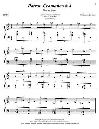 ß
Í
========================&
4
4 £
»»»»
»»»»»»
»»»»
œ œ__
#œ
£
»»»»»
»»»»
»»»»»
œ_
Patron utilizado en el tema:
A NIGHT IN TUNISIA
(papo Lucca)
nœ bœ_ œ
£
»»»»
»»»»»
»»»»
œ_ bœ
£
»»»»»
»»»»
»»»»»
bœ_
œ œœ
========================?
4
4
œ
___œ
____
£
»»»»»»»»»
»»»»»»»»»
œ_
‰
b œ_
bœ
___œ
____
£
»»»»»»»»»»
‰
œ__œ_
bœ
____
‰
£
»»»»»»»»
»»»»»»»»»
œ__œ
___
œ
‰
bœ
___b œ__bœ
£
»»»»»»»»»
‰
nœ
___
œn œ_
‰
l
l
l
l
l l
l
l
l
l
ß
Í
========================&
£
»»»»
»»»»»»
»»»»
bœ bœ
œ
£
»»»»»
»»»»
»»»»»
œ
œ œ
£
»»»»
»»»»»»
»»»»
bœ bœ
œ
£
»»»»»
»»»»
»»»»»
nœ bœ bœ
========================? £
»»»»»»»
»»»»»»»»
bœ
bœ
___b œ_
‰
œ_œ
œ__
£
»»»»»»»
‰
œœ__
bœ ‰
£
»»»»»»
»»»»»»
bœ__b œœ ‰
nœ_
œn œ
£
»»»»»»»
‰
bœ_b œbœ ‰
l
l
l
l
l l
l
l
l
l
ß
Í
========================& ˆ
£
«««««
««««
«««««ˆ
#ˆ ˆ
£
««««
«««««
««««
nˆ bˆ
ˆ
£
«««««
««««
«««««
ˆ bˆ bˆ
£
««««
««««««
««««
ˆ ˆˆ
========================?
ˆˆ
ˆ_
£
«««««««
««««««
‰
b ˆbˆˆ
£
««««««‰ bˆ
ˆˆ ‰
ˆ
ˆˆ
£
«««««««
««««««
‰
bˆb ˆbˆ
£
««««««‰
n ˆˆ
nˆ ‰
l
l
l
l
l l
l
l
l
l
ß
Í
========================& bˆ
£
«««««
««««
«««««bˆ
ˆ_ ˆ
£
««««
««««««
««««
ˆ_ ˆ bˆ_
£
«««««
««««
«««««bˆ
ˆ__ nˆ
£
««««
«««««
««««
bˆ__ bˆ
========================? bˆb ˆbˆ
£
««««««
««««««
‰ ˆˆ
ˆ
£
«««««««‰
bˆ
ˆˆ
‰
ˆb ˆbˆ
£
««««««
««««««‰
n ˆˆ_
nˆ
£
«««««««‰
bˆ_b ˆbˆ ‰
l
l
l
l
l ”
”
”
”
”
Patron Cromatico # 4
Cuartas justas
PIANO © Marcos Burbano
Copyright © 2008 www.marcosburbano.com
Para todas las obras contenidas en el presente documento:
Copiar, arreglar, adaptar, grabar o publicar sin autorización infringen los derechos de autor.
7
 