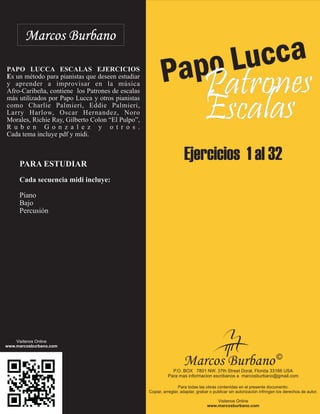 Papo Lucca 
Marcos Burbano 
Patrones 
Escalas 
Ejercicios 1 al 32 
PAPO LUCCA ESCALAS EJERCICIOS 
Es un método para pianistas que deseen estudiar 
y aprender a improvisar en la música 
Afro-Caribeña, contiene los Patrones de escalas 
más utilizados por Papo Lucca y otros pianistas 
como Charlie Palmieri, Eddie Palmieri, 
Larry Harlow, Oscar Hernandez, Noro 
Morales, Richie Ray, Gilberto Colon “El Pulpo”, 
R u b e n G o n z a l e z y o t r o s . 
Cada tema incluye pdf y midi. 
PARA ESTUDIAR 
Cada secuencia midi incluye: 
Piano 
Bajo 
Percusión 
Visitenos Online 
www.marcosburbano.com 
Marcos Burbano © 
P.O. BOX 7801 NW. 37th Street Doral, Florida 33166 USA 
Para mas informacion escribanos a marcosburbano@gmail.com 
Para todas las obras contenidas en el presente documento: 
Copiar, arreglar, adaptar, grabar o publicar sin autorización infringen los derechos de autor. 
Visitenos Online 
www.marcosburbano.com 

