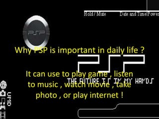 Why PSP is important in daily life ? It can use to play game , listen to music , watch movie , take photo , or play internet ! 