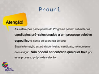 Atenção!
   As instituições participantes do Programa podem submeter os

   candidatos pré–selecionados a um processo seletivo
   específico e isento de cobrança de taxa.
   Essa informação estará disponível ao candidato, no momento

   da inscrição. Não poderá ser cobrada qualquer taxa por
   esse processo próprio de seleção.
 