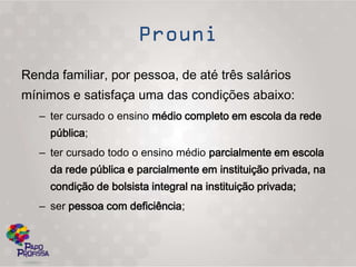 Renda familiar, por pessoa, de até três salários
mínimos e satisfaça uma das condições abaixo:
   – ter cursado o ensino médio completo em escola da rede
     pública;
   – ter cursado todo o ensino médio parcialmente em escola
     da rede pública e parcialmente em instituição privada, na
     condição de bolsista integral na instituição privada;
   – ser pessoa com deficiência;
 