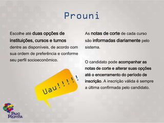 Escolhe até duas opções de             As notas de corte de cada curso
instituições, cursos e turnos          são informadas diariamente pelo
dentre as disponíveis, de acordo com   sistema.
sua ordem de preferência e conforme
seu perfil socioeconômico.             O candidato pode acompanhar as
                                       notas de corte e alterar suas opções
                                       até o encerramento do período de
                                       inscrição. A inscrição válida é sempre
                                       a última confirmada pelo candidato.
 