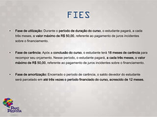 •   Fase de utilização: Durante o período de duração do curso, o estudante pagará, a cada
    três meses, o valor máximo de R$ 50,00, referente ao pagamento de juros incidentes
    sobre o financiamento.


•   Fase de carência: Após a conclusão do curso, o estudante terá 18 meses de carência para
    recompor seu orçamento. Nesse período, o estudante pagará, a cada três meses, o valor
    máximo de R$ 50,00, referente ao pagamento de juros incidentes sobre o financiamento.


•   Fase de amortização: Encerrado o período de carência, o saldo devedor do estudante
    será parcelado em até três vezes o período financiado do curso, acrescido de 12 meses.
 