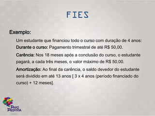 Exemplo:
  Um estudante que financiou todo o curso com duração de 4 anos:
  Durante o curso: Pagamento trimestral de até R$ 50,00.
  Carência: Nos 18 meses após a conclusão do curso, o estudante
  pagará, a cada três meses, o valor máximo de R$ 50,00.
  Amortização: Ao final da carência, o saldo devedor do estudante
  será dividido em até 13 anos [ 3 x 4 anos (período financiado do
  curso) + 12 meses].
 