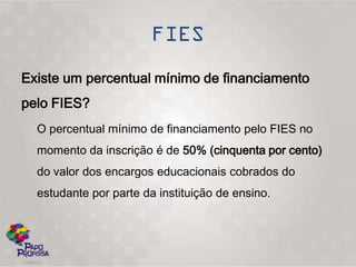 Existe um percentual mínimo de financiamento
pelo FIES?
  O percentual mínimo de financiamento pelo FIES no
  momento da inscrição é de 50% (cinquenta por cento)
  do valor dos encargos educacionais cobrados do
  estudante por parte da instituição de ensino.
 