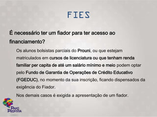 É necessário ter um fiador para ter acesso ao
financiamento?
  Os alunos bolsistas parciais do Prouni, ou que estejam
  matriculados em cursos de licenciatura ou que tenham renda
  familiar per capita de até um salário mínimo e meio podem optar
  pelo Fundo de Garantia de Operações de Crédito Educativo
  (FGEDUC), no momento da sua inscrição, ficando dispensados da
  exigência do Fiador.
  Nos demais casos é exigida a apresentação de um fiador.
 