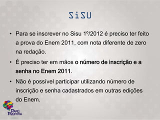• Para se inscrever no Sisu 1º/2012 é preciso ter feito
  a prova do Enem 2011, com nota diferente de zero
  na redação.
• É preciso ter em mãos o número de inscrição e a
  senha no Enem 2011.
• Não é possível participar utilizando número de
  inscrição e senha cadastrados em outras edições
  do Enem.
 