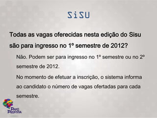 Todas as vagas oferecidas nesta edição do Sisu
são para ingresso no 1º semestre de 2012?
  Não. Podem ser para ingresso no 1º semestre ou no 2º
  semestre de 2012.

  No momento de efetuar a inscrição, o sistema informa
  ao candidato o número de vagas ofertadas para cada
  semestre.
 