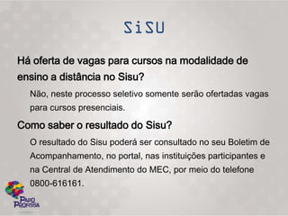Há oferta de vagas para cursos na modalidade de
ensino a distância no Sisu?
  Não, neste processo seletivo somente serão ofertadas vagas
  para cursos presenciais.

Como saber o resultado do Sisu?
  O resultado do Sisu poderá ser consultado no seu Boletim de
  Acompanhamento, no portal, nas instituições participantes e
  na Central de Atendimento do MEC, por meio do telefone
  0800-616161.
 