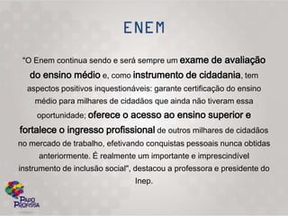 "O Enem continua sendo e será sempre um exame de avaliação
   do ensino médio e, como instrumento de cidadania, tem
  aspectos positivos inquestionáveis: garante certificação do ensino
    médio para milhares de cidadãos que ainda não tiveram essa
     oportunidade; oferece o acesso ao ensino superior e
fortalece o ingresso profissional de outros milhares de cidadãos
no mercado de trabalho, efetivando conquistas pessoais nunca obtidas
     anteriormente. É realmente um importante e imprescindível
instrumento de inclusão social", destacou a professora e presidente do
                                Inep.
 