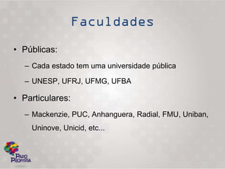 • Públicas:
  – Cada estado tem uma universidade pública

  – UNESP, UFRJ, UFMG, UFBA

• Particulares:
  – Mackenzie, PUC, Anhanguera, Radial, FMU, Uniban,
    Uninove, Unicid, etc...
 