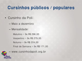 • Cursinho da Poli:
  – Maio a dezembro

  – Mensalidade:
     Matutino - 9x R$ 296,00
     Vespertino - 9x R$ 279,00
     Noturno - 9x R$ 224,00
     Final de Semana - 9x R$ 171,00

  – www.cursinhodapoli.org.br
 