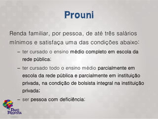 Renda familiar, por pessoa, de até três salários
mínimos e satisfaça uma das condições abaixo:
  – ter cursado o ensino médio completo em escola da
    rede pública;
  – ter cursado todo o ensino médio parcialmente em
    escola da rede pública e parcialmente em instituição
    privada, na condição de bolsista integral na instituição
    privada;
  – ser pessoa com deficiência;
 