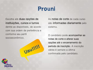 Escolhe até duas opções de         As notas de corte de cada curso
instituições, cursos e turnos      são informadas diariamente pelo
dentre as disponíveis, de acordo   sistema.
com sua ordem de preferência e
conforme seu perfil                O candidato pode acompanhar as
socioeconômico.                    notas de corte e alterar suas
                                   opções até o encerramento do
                                   período de inscrição. A inscrição
                                   válida é sempre a última
                                   confirmada pelo candidato.
 