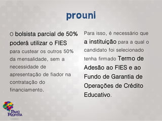 O bolsista parcial de 50%    Para isso, é necessário que

poderá utilizar o FIES       a instituição para a qual o
para custear os outros 50%   candidato foi selecionado
da mensalidade, sem a        tenha firmado Termo de
necessidade de               Adesão ao FIES e ao
apresentação de fiador na    Fundo de Garantia de
contratação do
                             Operações de Crédito
financiamento.
                             Educativo.
 