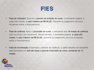 •   Fase de utilização: Durante o período de duração do curso, o estudante pagará, a
    cada três meses, o valor máximo de R$ 50,00, referente ao pagamento de juros
    incidentes sobre o financiamento.


•   Fase de carência: Após a conclusão do curso, o estudante terá 18 meses de carência
    para recompor seu orçamento. Nesse período, o estudante pagará, a cada três
    meses, o valor máximo de R$ 50,00, referente ao pagamento de juros incidentes
    sobre o financiamento.


•   Fase de amortização: Encerrado o período de carência, o saldo devedor do estudante
    será parcelado em até três vezes o período financiado do curso, acrescido de 12
    meses.
 