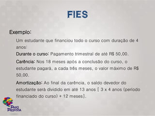 Exemplo:
  Um estudante que financiou todo o curso com duração de 4
  anos:
  Durante o curso: Pagamento trimestral de até R$ 50,00.
  Carência: Nos 18 meses após a conclusão do curso, o
  estudante pagará, a cada três meses, o valor máximo de R$
  50,00.
  Amortização: Ao final da carência, o saldo devedor do
  estudante será dividido em até 13 anos [ 3 x 4 anos (período
  financiado do curso) + 12 meses].
 