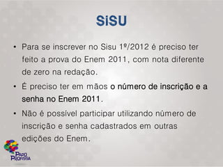 • Para se inscrever no Sisu 1º/2012 é preciso ter
  feito a prova do Enem 2011, com nota diferente
  de zero na redação.
• É preciso ter em mãos o número de inscrição e a
  senha no Enem 2011.
• Não é possível participar utilizando número de
  inscrição e senha cadastrados em outras
  edições do Enem.
 