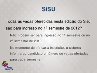 Todas as vagas oferecidas nesta edição do Sisu
são para ingresso no 1º semestre de 2012?
  Não. Podem ser para ingresso no 1º semestre ou no
  2º semestre de 2012.

  No momento de efetuar a inscrição, o sistema
  informa ao candidato o número de vagas ofertadas
  para cada semestre.
 