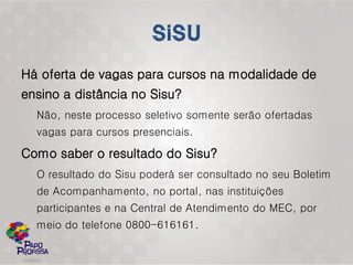 Há oferta de vagas para cursos na modalidade de
ensino a distância no Sisu?
  Não, neste processo seletivo somente serão ofertadas
  vagas para cursos presenciais.

Como saber o resultado do Sisu?
  O resultado do Sisu poderá ser consultado no seu Boletim
  de Acompanhamento, no portal, nas instituições
  participantes e na Central de Atendimento do MEC, por
  meio do telefone 0800-616161.
 