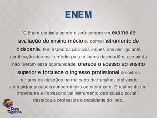 "O Enem continua sendo e será sempre um exame de
   avaliação do ensino médio e, como instrumento de
  cidadania, tem aspectos positivos inquestionáveis: garante
certificação do ensino médio para milhares de cidadãos que ainda
não tiveram essa oportunidade; oferece o acesso ao ensino
   superior e fortalece o ingresso profissional de outros
    milhares de cidadãos no mercado de trabalho, efetivando
conquistas pessoais nunca obtidas anteriormente. É realmente um
   importante e imprescindível instrumento de inclusão social",
          destacou a professora e presidente do Inep.
 